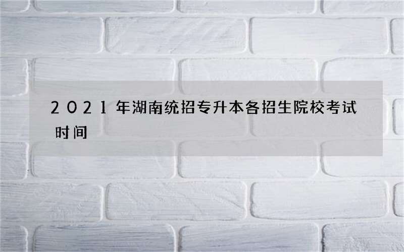 2021年湖南统招专升本各招生院校考试时间