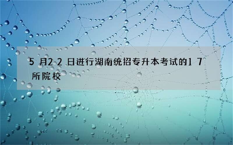 5月22日进行湖南统招专升本考试的17所院校