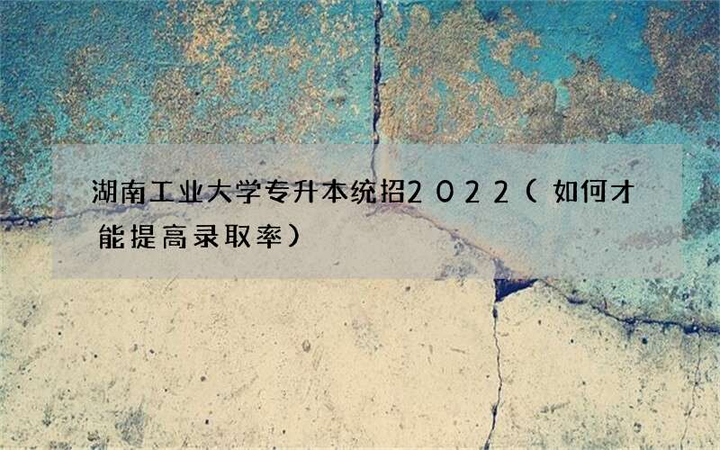 湖南工业大学专升本统招2022(如何才能提高录取率)