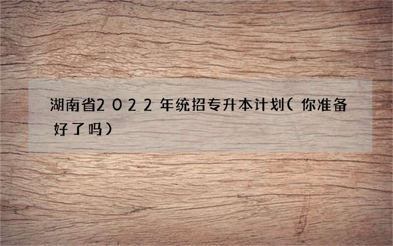 湖南省2022年统招专升本计划(你准备好了吗)