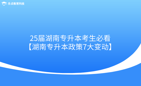 25届湖南专升本考生必看！湖南专升本政策7大变动.png