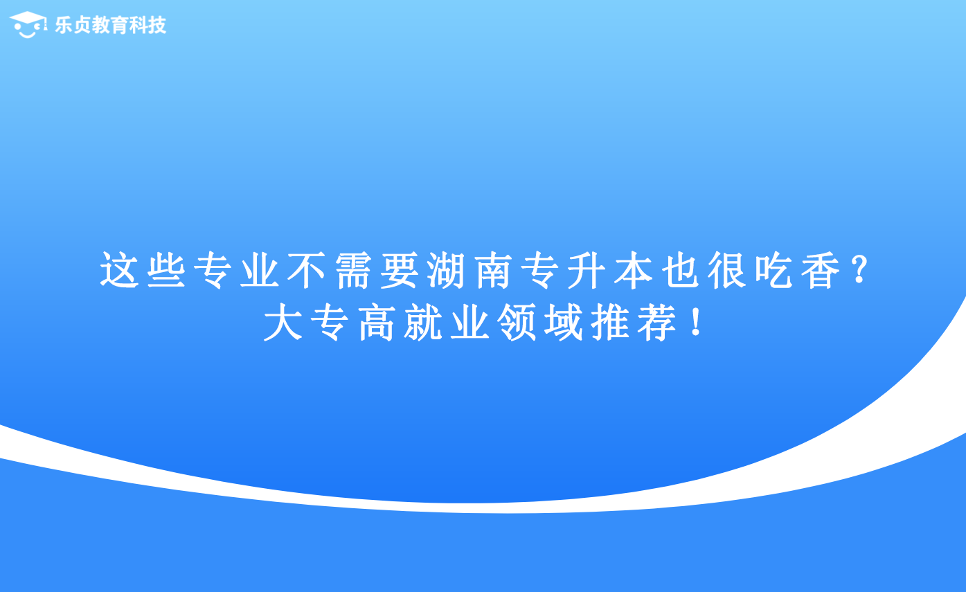 这些专业不需要湖南专升本也很吃香？大专高就业领域推荐！.png